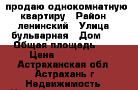 продаю однокомнатную квартиру › Район ­ ленинский › Улица ­ бульварная › Дом ­ 1 › Общая площадь ­ 34 › Цена ­ 1 500 000 - Астраханская обл., Астрахань г. Недвижимость » Квартиры продажа   . Астраханская обл.,Астрахань г.